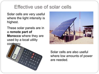 Effective use of solar cells
Solar cells are very useful
where the light intensity is
highest.
These solar panels are in
a remote part of
Morocco where they are
used by a local utility
company.
Solar cells are also useful
where low amounts of power
are needed.
© Courtesy of BP Solarex/NREL
 