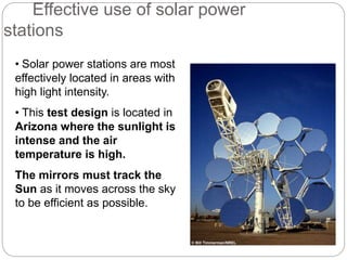 • Solar power stations are most
effectively located in areas with
high light intensity.
• This test design is located in
Arizona where the sunlight is
intense and the air
temperature is high.
The mirrors must track the
Sun as it moves across the sky
to be efficient as possible.
Effective use of solar power
stations
© Bill Timmerman/NREL
 