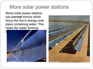 Some solar power stations
use curved mirrors which
focus the Sun’s energy onto
pipes containing water. This
heats the water forming
steam.
More solar power stations
© Warren Gretz/NREL
© Warren Gretz/NREL
 