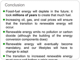Conclusion
 Fossil-fuel energy will deplete in the future; it
took millions of years to create that much fuel.
 Increasing oil, gas, and coal prices will ensure
that the transition to renewable energy will
occur.
 Renewable energy emits no pollution or carbon
dioxide (although the building of the energy
conversion components does)
 Renewable energy will eventually become
mandatory, and our lifestyles will have to
change to adapt
 The transition to increased renewable energy
 