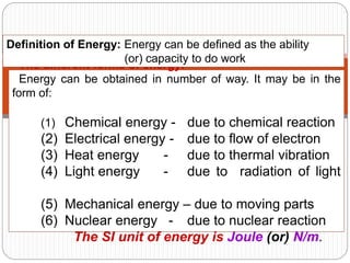 4
The different forms of energy:
Energy can be obtained in number of way. It may be in the
form of:
(1) Chemical energy - due to chemical reaction
(2) Electrical energy - due to flow of electron
(3) Heat energy - due to thermal vibration
(4) Light energy - due to radiation of light
(5) Mechanical energy – due to moving parts
(6) Nuclear energy - due to nuclear reaction
The SI unit of energy is Joule (or) N/m.
Definition of Energy: Energy can be defined as the ability
(or) capacity to do work
 