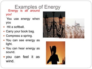 Examples of Energy
Energy is all around
you!
You use energy when
you
 Hit a softball.
 Carry your book bag.
 Compress a spring.
 You can see energy as
light.
 You can hear energy as
sound.
 you can feel it as
wind.
 