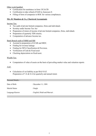Other work handled:
• Certification for remittance in form 15CA/CB
• Certification to take refund of SAD in Annexure-S
• Filling of form of companies to ROC for various compliances.
M/s. H. Mandora & Co., Chartered Accountants
Income Tax:
• Tax audit of private limited companies, firms and individuals
• Scrutiny under Income Tax Act
• Preparation of return of income of private limited companies, firms, individuals
• Preparation of quarterly TDS returns;
• Computation of advance Income tax.
Bank Branch audit of SBBJ and SBI
• Assisted in preparation of LFAR and MOC.
• Finding for revenue leakage
• Finding for NPA Classification & Provision.
• Verification of Cash & Fixed asset
• Checking depreciation on fixed asset.
Wealth Tax:
• Computation of value of assets on the basis of prevailing market value and valuation reports
VAT:
• Calculation of vat liability as per RAJ-VAT.
Preparation of 7-A & 8-A for quarterly and annual return
Personal Details: -
Date of Birth : December 11, 1989.
Marital Status : Single
Language Known : English, Hindi and Marvari.
2
 