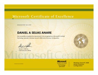 Steven A. Ballmer
Chief Executive Ofﬁcer
DANIEL A SEIJAS ANARE
Has successfully completed the requirements to be recognized as a Microsoft® Certified
Technology Specialist: Windows Server® 2008 Active Directory, Configuration
Windows Server® 2008
Active Directory,
Configuration
Certification Number: D950-9812
Achievement Date: July 11, 2012
 
