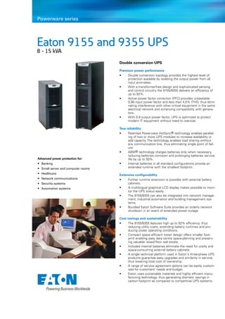 Eaton 9155 and 9355 UPS
8 - 15 kVA
Powerware series
Advanced power protection for:
• 	Banking
• 	Small server and computer rooms
• 	Healthcare
• 	Network communications
• 	Security systems
• 	Automation systems
Double conversion UPS
Premium power performance
•	 Double conversion topology provides the highest level of
protection available by isolating the output power from all
input anomalies.
•	 With a transformer-free design and sophisticated sensing
and control circuitry the 9155/9355 delivers an efficiency of
up to 92%.
•	 Active power factor correction (PFC) provides unbeatable
0,99 input power factor and less than 4,5% ITHD, thus elimi-
nating interference with other critical equipment in the same
electrical network and enhancing compatibility with genera-
tors.
•	 With 0.9 output power factor, UPS is optimized to protect
modern IT equipment without need to oversize.
True reliability
•	 Patented Powerware HotSync® technology enables parallel-
ing of two or more UPS modules to increase availability or
add capacity. The technology enables load sharing without
any communication line, thus eliminating single point of fail-
ure.
•	 ABM® technology charges batteries only when necessary,
reducing batteries corrosion and prolonging batteries service
life by up to 50%.
•	 Internal batteries in all standard configurations provide an
extended runtime with the smallest footprint.
Extensive configurability
•	 Further runtime extension is possible with external battery
cabinets.
•	 A multilingual graphical LCD display makes possible to moni-
tor the UPS status easily.
•	 The 9155/9355 can also be integrated into network manage-
ment, industrial automation and building management sys-
tems.
•	 Bundled Eaton Software Suite provides an orderly network
shutdown in an event of extended power outage.
Cost savings and sustainability
•	 The 9155/9355 features high up to 92% efficiency, thus
reducing utility costs, extending battery runtimes and pro-
ducing cooler operating conditions.
• 	 Compact space efficient tower design offers smaller foot-
print enabling easy data centre space-planning and preserv-
ing valuable raised-floor real estate.
•	 Included internal batteries eliminate the need for costly and
space-consuming external battery cabinets.
• 	 A single technical platform used in Eaton´s three-phase UPS
products guarantee easy upgrades and similarity in service,
thus lowering total cost of ownership.
• 	 A range of service agreement options can be easily custom-
ized for customers’ needs and budget.
• 	 Eaton uses sustainable materials and highly efficient manu-
facturing technology, thus generating dramatic savings in
carbon footprint as compared to competitive UPS systems.
 