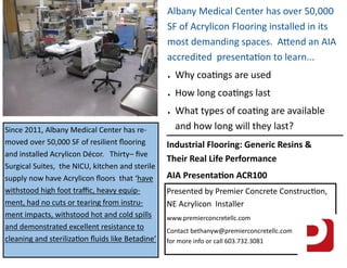 Since 2011, Albany Medical Center has re-
moved over 50,000 SF of resilient ﬂooring
and installed Acrylicon Décor. Thirty– ﬁve
Surgical Suites, the NICU, kitchen and sterile
supply now have Acrylicon ﬂoors that ‘have
withstood high foot traﬃc, heavy equip-
ment, had no cuts or tearing from instru-
ment impacts, withstood hot and cold spills
and demonstrated excellent resistance to
cleaning and steriliza on ﬂuids like Betadine’
Albany Medical Center has over 50,000
SF of Acrylicon Flooring installed in its
most demanding spaces. A end an AIA
accredited presenta on to learn...
 Why coa ngs are used
 How long coa ngs last
 What types of coa ng are available
and how long will they last?
Industrial Flooring: Generic Resins &
Their Real Life Performance
AIA Presenta on ACR100
Presented by Premier Concrete Construc on,
NE Acrylicon Installer
www.premierconcretellc.com
Contact bethanyw@premierconcretellc.com
for more info or call 603.732.3081
 