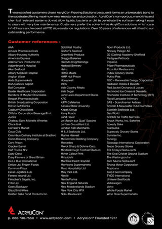 Gold Kist Poultry
Gorton’s Seafood
Greenfield Produce
Greggs Bakeries
Harrods Knightsbridge
Hartwall Brewery
Heinz
Hilton Meats
HMP Hull Prison
Honeywell
IKEA
Irish Country Meats
Irish Sugar
John Lewis Department Stores
KFC
KW Cafeterias
Kansas State University
Kepak Group
Kerry Foods
Land Rover
Le Manoir aux Quat’ Saisons
Le Pain Croustillant Ltd.
London Fish Merchants
M  J Seafoods Ltd.
Marine Harvest
McCormick Distilling Company
Mercedes
Merck Sharp  Dohme Corp.
Middlesbrough Football Stadium
Mirror Colour Print
Mitsubishi
Montreal Heart Hospital
Morrisons Supermarkets
Moto Hospitality Ltd.
Moy Park Ltd.
Nestlé
Nestle/Purina
New England Naturals
New Meadowlands Stadium
New York City MTA
Nobu Restaurant
Noon Products Ltd.
Norway Pelagic AS
O2 (Carling) Academy Sheffield
Pedigree Petfoods
PepsiCo
Pfizer Pharmaceuticals
Pizza Hut Restaurants
Publix Grocery Stores
Pukka Pies
REC – Renewable Energy Corporation
Radisson Hotels  Resorts
Red Jacket Orchards  Juices
Richmond Ice Cream  Desserts
Rochester Institute of Technology (RIT)
Royal Lancaster Infirmary
SAS - Scandinavian Airlines
Scotish  Newcastle Pub Enterprises
Scottish Seafoods Ltd.
Sea World
SERCO Air Traffic Services
Snack Works, Inc. Bakeries
Speedy Bake
Starbucks
Supervalu Grocery Stores
Symrise Inc.
Synergy
Takasago International Corporation
Tesco Grocery Stores
TGI Fridays Restaurants
The Oval Cricket Ground Stadium
The Washington Inn
Tom Aikens Restaurant
Toyota Motor Corporation
Tropicana
Tulip Food Company
TYCO International
Unilever Bestfoods
Volkswagon
Volvo
Whole Foods Market
Winn Dixie Supermarkets
These satisfied customers chose AcryliCon Flooring Solutions because it forms an unbreakable bond to
the substrate offering maximum wear resistance and protection. AcryliCon’s non-porous, monolithic and
chemical resistant systems do not allow liquids, bacteria or dirt to penetrate the surface making it easy
to clean with very low maintenance. Customers prefer the solvent-free AcryliCon solutions which cure
in 1-2 hours and exceed all FTC slip resistance regulations. Over 35 years of references will attest to our
outstanding performance.
Customer references :
p. 888.736.7550 • www.acrylicon.com • AcryliCon®
Founded 1977
AAA
Actavis Pharmaceuticals
Albany Housing Authority
American Express
Adams Pork Products Ltd.
Addenbrook’s Hospital
Aker Seafood
Albany Medical Hospital
Anglian Water
Asda Supermarkets
BAA Gatwick Airport
Ball Container
Baxter Healthcare Corporation
Bendicts of Mayfair Chocolates
Bespak Pharmaceuticals
British Broadcasting Corporation
Britvic Soft Drinks
Cadbury Chocolates
Cliffstar Corporation Beverage/Fruit
Juices
Chateau Saint Michelle Wineries
Chick-fil-A
Corrado’s Market
Coca-Cola
Columbus Culinary Institute at Bradford
Coors Brewing Company
Cork Prison
Cracker Barrel
DAF Trucks N.V.
Dairy Crest
Dairy Farmers of Great Britain
De La Rue International
Delico Ltd. Frozen Foods
Domino’s Pizza
Excel Logistics LLC
Ferrero Ireland Ltd.
Fleischer’s Bagels, Inc.
Frito Lay
Geest/Bakkavor
GlaxoSmithKline
Golden Bake Food Products Inc.
 