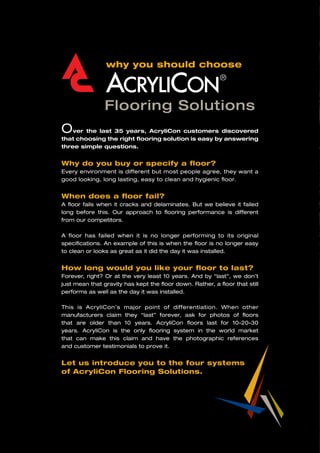 why you should choose
Flooring Solutions
Over the last 35 years, AcryliCon customers discovered
that choosing the right flooring solution is easy by answering
three simple questions.
Why do you buy or specify a floor?
Every environment is different but most people agree, they want a
good looking, long lasting, easy to clean and hygienic floor.
When does a floor fail?
A floor fails when it cracks and delaminates. But we believe it failed
long before this. Our approach to flooring performance is different
from our competitors.
A floor has failed when it is no longer performing to its original
specifications. An example of this is when the floor is no longer easy
to clean or looks as great as it did the day it was installed.
How long would you like your floor to last?
Forever, right? Or at the very least 10 years. And by “last”, we don’t
just mean that gravity has kept the floor down. Rather, a floor that still
performs as well as the day it was installed.
This is AcryliCon’s major point of differentiation. When other
manufacturers claim they “last” forever, ask for photos of floors
that are older than 10 years. AcryliCon floors last for 10-20-30
years. AcryliCon is the only flooring system in the world market
that can make this claim and have the photographic references
and customer testimonials to prove it.
Let us introduce you to the four systems
of AcryliCon Flooring Solutions.
 