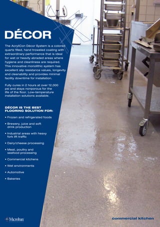 The AcryliCon Décor System is a colored
quartz filled, hand troweled coating with
extraordinary performance that is ideal
for wet or heavily abraded areas where
hygiene and cleanliness are required.
This innovative monolithic system has
excellent slip resistance values, longevity
and cleanability and provides minimal
facility downtime for installation.
Fully cures in 2 hours at over 12,000
psi and stays nonporous for the
life of the floor. Low-temperature
installation solutions available.
DÉCOR
commercial kitchen
DÉCOR IS THE BEST
FLOORING SOLUTION FOR:
• Frozen and refrigerated foods
• Brewery, juice and soft
drink production
• Industrial areas with heavy
fork lift traffic
• Dairy/cheese processing
• Meat, poultry and
seafood processing
• Commercial kitchens
• Wet environments
• Automotive
• Bakeries
 