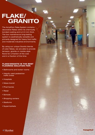 FLAKE/
GRANITO
The AcryliCon Flake System contains
decorative flakes within its chemically
bonded coating and is 2-3 mm thick.
The low maintenance long-lasting
system is aesthetically versatile and
primarily designed for heavy foot traffic
and moderate industrial environments.
By using our unique Granito blends
of color flakes, we are able to provide
terrazzo, granite or marble style
floors for a fraction of the cost
and in a fraction of the time.
hospital
FLAKE/GRANITO IS THE BEST
FLOORING SOLUTION FOR:
• Bathrooms and locker rooms
• Heavily used pedestrian
traffic areas
• Hospitals
• Mass-transit
• Pharmacies
• Retail
• Schools
• Shopping centers
• Stadiums
• Supermarkets
 
