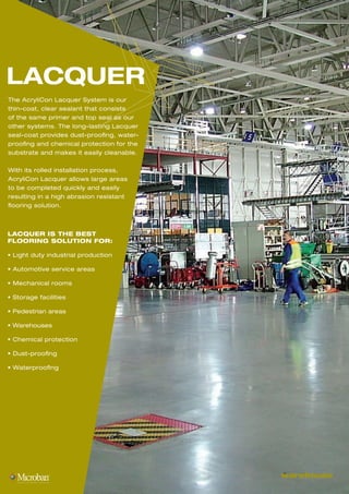 warehouse
LACQUER
The AcryliCon Lacquer System is our
thin-coat, clear sealant that consists
of the same primer and top seal as our
other systems. The long-lasting Lacquer
seal-coat provides dust-proofing, water-
proofing and chemical protection for the
substrate and makes it easily cleanable.
With its rolled installation process,
AcryliCon Lacquer allows large areas
to be completed quickly and easily
resulting in a high abrasion resistant
flooring solution.
LACQUER IS THE BEST
FLOORING SOLUTION FOR:
• Light duty industrial production
• Automotive service areas
• Mechanical rooms
• Storage facilities
• Pedestrian areas
• Warehouses
• Chemical protection
• Dust-proofing
• Waterproofing
 