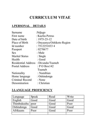 CURRICULUM VITAE
1.PERSONAL DETAILS
Surname :Ndjago
First name : Kaefas Petrus
Date of birth : 1975-25-12
Place of Birth : Onyaanya/Oshikoto Region
Id number : 7512251033 4
Passport : 0270677
Sex : Male
Marital Status : Single
Health : Good
Residential Address : Divundu/Tsumeb
Postal Address : P O Box142
Tsumeb
Nationality : Namibian
Home language : Oshindonga
Criminal Record : None
Denomination : Christian
2.LANGUAGE PROFICIENCY
Language Speak Read Write
English Good Good Good
Thimbukushu poor Good Poor
Oshindonga Good Good Good
Afrikaans Poor Good Poor
 
