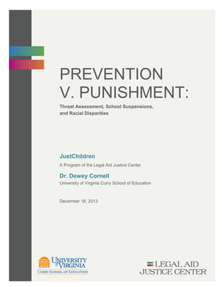 PREVENTION
V. PUNISHMENT:
Threat Assessment, School Suspensions,
and Racial Disparities
JustChildren
A Program of the Legal Aid Justice Center
University of Virginia Curry School of Education
December 18, 2013
Dr. Dewey Cornell
 
