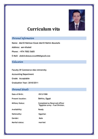 Curriculum vita
Personal information
Name: Abd El Rahman Ezzat Abd El Rahim Moustafa
Address: aen-khaled
Phone: +974 7002 5685
E-Mail: abdelrahman.ezzat88@gmail.com
Education
Faculty Of Commerce Alex University
Accounting Department
Grade: Acceptable
Graduation Year: 2010/2011
Personal details
Date of Birth: 09/3/1988
Present location: Behira, Egypt
Military Status: Completed as Reserved officer
"Egyptian army – Fuel Division.
Availability: Ready
Nationality: Egyptian
Gender: Male
Marital status: married
 