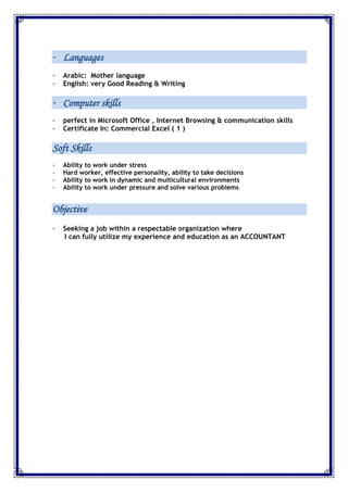 - Languages
- Arabic: Mother language
- English: very Good Reading & Writing
- Computer skills
- perfect in Microsoft Office , Internet Browsing & communication skills
- Certificate In: Commercial Excel ( 1 )
Soft Skills
- Ability to work under stress
- Hard worker, effective personality, ability to take decisions
- Ability to work in dynamic and multicultural environments
- Ability to work under pressure and solve various problems
Objective
- Seeking a job within a respectable organization where
I can fully utilize my experience and education as an ACCOUNTANT
 