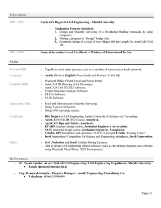 Page | 2
Education
2008 - 2013 Bachelor’s Degree in Civil Engineering – Mutah University .
- Graduation Projects Included:
1. Design and Quantity surveying of a Residential Building (manually & using
computer).
2. Writing a program to “Design” bridge slab.
3. Geometric design of a road of two villages (50 km Length) by AutoCAD Civil
3D.
2007 - 2008 General Secondary Level Certificate – Ministry of Education of Jordan.
Skills
PersonalSkills - Capable to work under pressure, acts as a member of team and can lead teamwork.
Languages - Arabic (Native), English (Very Good), and Russian (A little bit).
Computer Skills
- Microsoft Office (Word, Excel and Power Point).
- AutoCAD 2D Drawing (Civil Drawings).
- AutoCAD Civil 3D 2012 software.
- Prokon Structural Analysis Software.
- ETABs Software.
- SAFE Software.
Engineering Skills - Road and Infrastructures Quantity Surveying.
- Using Auto-Level System.
- Using GPS surveying system.
Certificates - BSc Degree in Civil Engineering, Jordan University of Science and Technology.
- AutoCAD Civil 3D 2012 Course, Autodesk.
- AutoCAD Tips and Tricks, Autodesk.
- ETABS structural design course, Jordanian Engineers Association.
- SAFE structural design course, Jordanian Engineers Association.
- Trimble GPS Installation and operation, JATCO ‘Licensed Trimble Training Center’
- Intel International Competition for Science and Engineering attendance, Intel Corporation.
Others - Both Jordanian and Saudi Arabian Driving Licenses.
- Able to design civil engineering related software (such as developing programs and software
using Microsoft Visual Basic .NET Environment).
References
- Dr. Yassir Jaradat, Assoc. Prof. of Civil Engineering/ Civil Engineering Department, Mutah University.
 Email: yjaradat@mutah.edu.jo
- Eng. Osama al-trawneh – Projects Manager – mrafa' Engineering Consultancy Co.
 Telephone: 00966-580996949
 