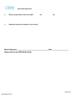 Last Updated 4/12/14
2. Will you accept another intern from CIEE? Yes No
3. Additional comments or feedback on your interns:
Mentor Signature: _____________________________________ Date: ___________________
Please return to the CIEE Study Center
Page 3 of 3
All of the interns from CIEE have been exceptional.
I would give Grace a grade of 98. She was fantastic to have in the office helping with/managing some of our marketing/social media
projects for this semester.
Honestly, I have a hard time thinking of ways she could improve as an intern. She got along with everyone in the office, was
responsible (always letting me know if there was a conflict on a given day and personally providing an alternate day/time for that week),
reliable and finished every project she committed to. She was also proactive in asking for new projects and, even sought the
opportunity to join our inaugral brand workshop. Very few interns would have the confidence to do that. She wasn't intimidated and she
contributed to the group discussions. Again, this is pretty rare for an intern and she was the only one from this semester who requested
to be involved (in a group of 3 interns who were all interested in marketing careers).
 