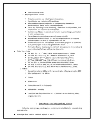  Finalization of Account.
o Key responsibilities handled
 Analyzing variances and initiating corrective actions.
 Consolidation and evaluation of financial data
 Monthly Reporting to management including Monthly Sales Report,
Receivables with ageing & Cost Centers Analysis etc.
 Day to day accounting such as processing / verification of bills/vouchers, bank
reconciliation and customer reconciliation etc.
 Maintenance of books of accounts and scrutiny of general ledger, verification
of petty cash expenses.
 Plan and execute month/quarter/annual closure schedule.
 Review financial results and do YOY and quarterly comparison of company
performance both in terms of top line and bottom line.
 Monitor and review the Balance Sheet reconciliations prepared by Accenture
team, review open, unusual and aged items for closer.
 Review the Balance Sheet accounts and Profit & loss accounts at macro level &
ensure integrity of all reported financial statements.
• Onsite Work Period
 19th
April, 2011 to 11th
May, 2011 at Mosaic International LLC, Oman.
 12th
June, 2011 to 03rd
July, 2011 at Mosaic International LLC, Oman.
 25th
Dec, 2011 to 24th
Feb, 2012 at Mosaic International LLC, Oman.
 02nd
Aug, 2012 to 22nd
Aug, 2012 at Mosaic International LLC, Oman.
 05th
Jun, 2014 to 09th Jun, 2014 at Mosaic International LLC, Oman.
 09th
May, 2015 to 11th
May, 2015 at Gulf Mosaic International LLC, Dubai.
 29th
June, 2015 to 03rd
July, 2015 at Gulf Mosaic International LLC, Dubai.
o Details :
 Mosaic International LLC Currently representing the following across the GCC
 Joint Replacement - Hip & Knee
 Trauma
 Saw systems
 Disposables specific to Orthopedics
 Intervention Cardiology
 One of the few companies in the GCC to provide a technician during every
surgical procedure.
o Global Power source (INDIA) PVT LTD, Mumbai
Delivering green energy, providing green environment, rocket batteries assures to be a
green paradise.
• Working as Asst. Sales for 6 months Sept -09 to Jan-10.
 