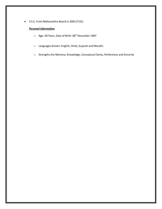 • S.S.C. From Maharashtra Board in 2003 (71%).
Personal Information
o Age: 28 Years, Date of Birth: 08th
December 1987
o Languages Known: English, Hindi, Gujarati and Marathi
o Strengths Are Memory, Knowledge, Conceptual Clarity, Perfectness and Sincerity
 
