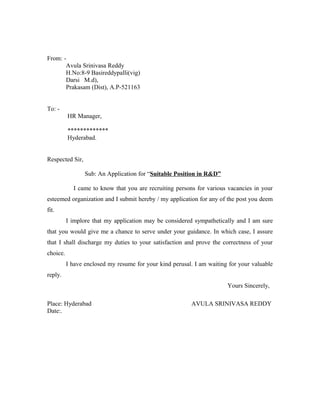 From: -
Avula Srinivasa Reddy
H.No:8-9 Basireddypalli(vig)
Darsi M.d),
Prakasam (Dist), A.P-521163
To: -
HR Manager,
*************
Hyderabad.
Respected Sir,
Sub: An Application for “Suitable Position in R&D”
I came to know that you are recruiting persons for various vacancies in your
esteemed organization and I submit hereby / my application for any of the post you deem
fit.
I implore that my application may be considered sympathetically and I am sure
that you would give me a chance to serve under your guidance. In which case, I assure
that I shall discharge my duties to your satisfaction and prove the correctness of your
choice.
I have enclosed my resume for your kind perusal. I am waiting for your valuable
reply.
Yours Sincerely,
Place: Hyderabad AVULA SRINIVASA REDDY
Date:.
 