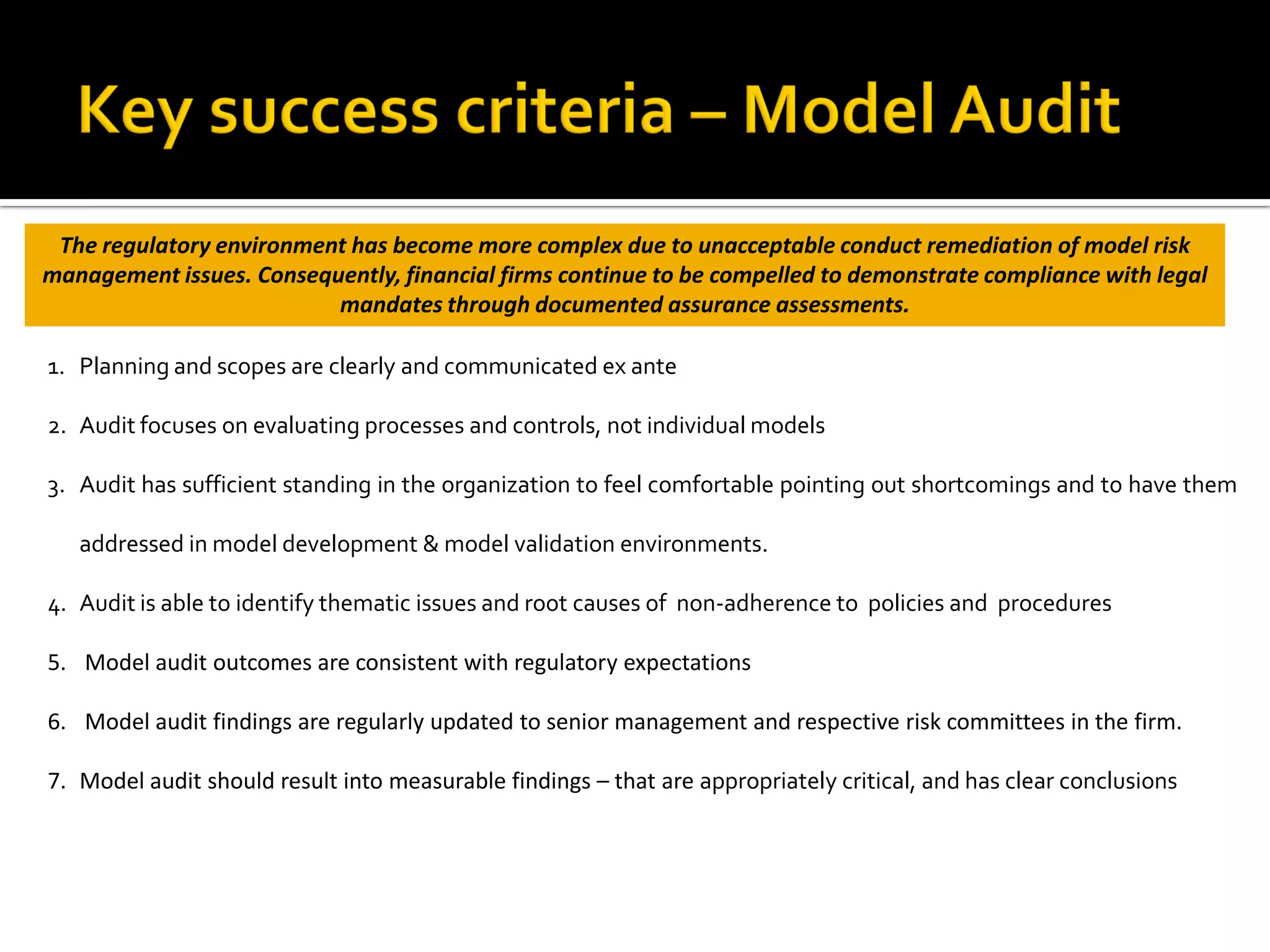 1. Planning and scopes are clearly and communicated ex ante
2. Audit focuses on evaluating processes and controls, not individual models
3. Audit has sufficient standing in the organization to feel comfortable pointing out shortcomings and to have them
addressed in model development & model validation environments.
4. Audit is able to identify thematic issues and root causes of non-adherence to policies and procedures
5. Model audit outcomes are consistent with regulatory expectations
6. Model audit findings are regularly updated to senior management and respective risk committees in the firm.
7. Model audit should result into measurable findings – that are appropriately critical, and has clear conclusions
The regulatory environment has become more complex due to unacceptable conduct remediation of model risk
management issues. Consequently, financial firms continue to be compelled to demonstrate compliance with legal
mandates through documented assurance assessments.
 