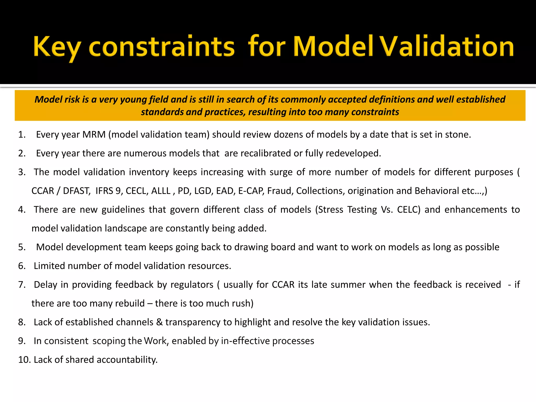 1. Every year MRM (model validation team) should review dozens of models by a date that is set in stone.
2. Every year there are numerous models that are recalibrated or fully redeveloped.
3. The model validation inventory keeps increasing with surge of more number of models for different purposes (
CCAR / DFAST, IFRS 9, CECL, ALLL , PD, LGD, EAD, E-CAP, Fraud, Collections, origination and Behavioral etc…,)
4. There are new guidelines that govern different class of models (Stress Testing Vs. CELC) and enhancements to
model validation landscape are constantly being added.
5. Model development team keeps going back to drawing board and want to work on models as long as possible
6. Limited number of model validation resources.
7. Delay in providing feedback by regulators ( usually for CCAR its late summer when the feedback is received - if
there are too many rebuild – there is too much rush)
8. Lack of established channels & transparency to highlight and resolve the key validation issues.
9. In consistent scoping theWork, enabled by in-effective processes
10. Lack of shared accountability.
Model risk is a very young field and is still in search of its commonly accepted definitions and well established
standards and practices, resulting into too many constraints
 
