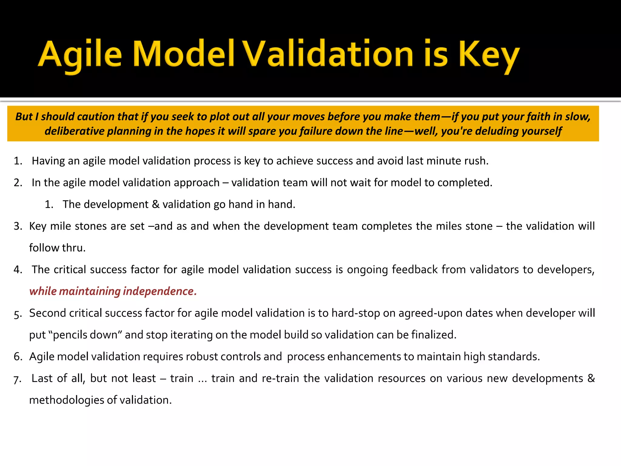 1. Having an agile model validation process is key to achieve success and avoid last minute rush.
2. In the agile model validation approach – validation team will not wait for model to completed.
1. The development & validation go hand in hand.
3. Key mile stones are set –and as and when the development team completes the miles stone – the validation will
follow thru.
4. The critical success factor for agile model validation success is ongoing feedback from validators to developers,
while maintaining independence.
5. Second critical success factor for agile model validation is to hard-stop on agreed-upon dates when developer will
put “pencils down” and stop iterating on the model build so validation can be finalized.
6. Agile model validation requires robust controls and process enhancements to maintain high standards.
7. Last of all, but not least – train … train and re-train the validation resources on various new developments &
methodologies of validation.
But I should caution that if you seek to plot out all your moves before you make them—if you put your faith in slow,
deliberative planning in the hopes it will spare you failure down the line—well, you're deluding yourself
 