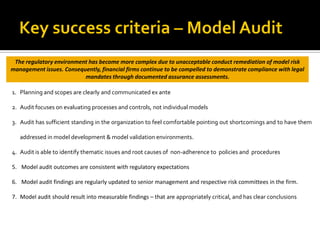 1. Planning and scopes are clearly and communicated ex ante
2. Audit focuses on evaluating processes and controls, not individual models
3. Audit has sufficient standing in the organization to feel comfortable pointing out shortcomings and to have them
addressed in model development & model validation environments.
4. Audit is able to identify thematic issues and root causes of non-adherence to policies and procedures
5. Model audit outcomes are consistent with regulatory expectations
6. Model audit findings are regularly updated to senior management and respective risk committees in the firm.
7. Model audit should result into measurable findings – that are appropriately critical, and has clear conclusions
The regulatory environment has become more complex due to unacceptable conduct remediation of model risk
management issues. Consequently, financial firms continue to be compelled to demonstrate compliance with legal
mandates through documented assurance assessments.
 