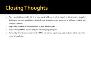1. As a risk discipline, model risk is a very young field and is still in search of its commonly accepted
definitions and well established standards and practices across spectrum of different models and
regulatory regimes.
2. Regulatory attention on MRM continues to grow in coming days.
3. Sustainability of MRM practice is key for delivering long term goals
4. Constantly strive to demonstrate that MRM is not a mere supervisory process, but is a loss prevention
center of excellence.
 