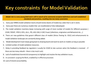 1. Every year MRM (model validation team) should review dozens of models by a date that is set in stone.
2. Every year there are numerous models that are recalibrated or fully redeveloped.
3. The model validation inventory keeps increasing with surge of more number of models for different purposes (
CCAR / DFAST, IFRS 9, CECL, ALLL , PD, LGD, EAD, E-CAP, Fraud, Collections, origination and Behavioral etc…,)
4. There are new guidelines that govern different class of models (Stress Testing Vs. CELC) and enhancements to
model validation landscape are constantly being added.
5. Model development team keeps going back to drawing board and want to work on models as long as possible
6. Limited number of model validation resources.
7. Delay in providing feedback by regulators ( usually for CCAR its late summer when the feedback is received - if
there are too many rebuild – there is too much rush)
8. Lack of established channels & transparency to highlight and resolve the key validation issues.
9. In consistent scoping theWork, enabled by in-effective processes
10. Lack of shared accountability.
Model risk is a very young field and is still in search of its commonly accepted definitions and well established
standards and practices, resulting into too many constraints
 