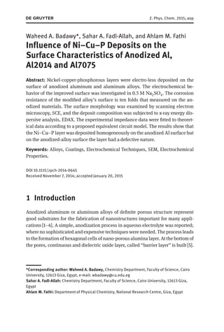 Z. Phys. Chem. 2015; aop
Waheed A. Badawy*, Sahar A. Fadl-Allah, and Ahlam M. Fathi
Influence of Ni–Cu–P Deposits on the
Surface Characteristics of Anodized Al,
Al2014 and Al7075
Abstract: Nickel-copper-phosphorous layers were electro-less deposited on the
surface of anodized aluminum and aluminum alloys. The electrochemical be-
havior of the improved surface was investigated in 0.5 M Na2SO4. The corrosion
resistance of the modified alloy’s surface is ten folds that measured on the an-
odized materials. The surface morphology was examined by scanning electron
microscopy, SCE, and the deposit composition was subjected to x-ray energy dis-
persive analysis, EDAX. The experimental impedance data were fitted to theoret-
ical data according to a proposed equivalent circuit model. The results show that
the Ni–Cu–P layer was deposited homogeneously on the anodized Al surface but
on the anodized-alloy surface the layer had a defective nature.
Keywords: Alloys, Coatings, Electrochemical Techniques, SEM, Electrochemical
Properties.
DOI 10.1515/zpch-2014-0645
Received November 7, 2014; accepted January 20, 2015
1 Introduction
Anodized aluminum or aluminum alloys of definite porous structure represent
good substrates for the fabrication of nanostructures important for many appli-
cations [1–4]. A simple, anodization process in aqueous electrolyte was reported;
where no sophisticated and expensive techniques were needed. The process leads
to the formation of hexagonal cells of nano-porous alumina layer. At the bottom of
the pores, continuous and dielectric oxide layer, called “barrier layer” is built [5].
*Corresponding author: Waheed A. Badawy, Chemistry Department, Faculty of Science, Cairo
University, 12613 Giza, Egypt, e-mail: wbadawy@cu.edu.eg
Sahar A. Fadl-Allah: Chemistry Department, Faculty of Science, Cairo University, 12613 Giza,
Egypt
Ahlam M. Fathi: Department of Physical Chemistry, National Research Centre, Giza, Egypt
 
