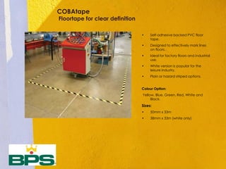 COBAtape
Floortape for clear definition
• Self-adhesive backed PVC floor
tape.
• Designed to effectively mark lines
on floors.
• Ideal for factory floors and industrial
use.
• White version is popular for the
leisure industry.
• Plain or hazard striped options.
Colour Option:
Yellow, Blue, Green, Red, White and
Black.
Sizes:
• 50mm x 33m
• 38mm x 33m (white only)
 
