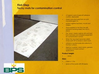First-Step
Tacky mats for contamination control
• A hygienic pad of peel-off adhesive
coated, disposable
• sheets manufactured from an anti-
microbial agent to
• protect against bacteria, mould and
mildew.
• Once applied to the floor the self-
adhesive backing keeps the mat in
place.
• The ‘tacky’ sheets capture dirt and dust
from footwear and wheeled equipment
for contamination control.
• When the top sheet becomes soiled,
simply peel off to reveal a clean layer.
• Adhesive backed pads stick directly to
the floor surface.
• Ideal for hospitals, clean rooms, general
industrial and food contact
applications.
Product height:
• 1.5mm
Sizes:
• 0.46m x 1.17m
• (pack of four pads with 30 layers)
 
