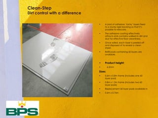 Clean-Step
Dirt control with a difference
• A pad of adhesive ‘tacky’ layers fixed
to a sturdy rigid backing so that it’s
possible to relocate.
• The adhesive coating effectively
attracts and contains walked in dirt and
dust for effective floor cleanliness.
• Once soiled, each layer is peeled off
and disposed of to reveal a clean
sheet.
• Refill pads containing 60 layers are
available.
• Product height:
• 6.5mm
Sizes:
• 0.6m x 0.8m frame (includes one 60
layer pad)
• 0.8m x 1.3m frame (includes two 60
layer pads)
• Replacement 60 layer pads available in
• 0.6m x 0.76m
 