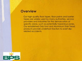 Overview
Our high quality floor tapes, floor paints and barrier
tapes are widely used by many authorities, service
providers and industries for the demarcation of
specific areas, such as potentially hazardous zones.
Our established Grip foot and Aluminium Stair Tread
products provide underfoot traction to avert slip-
related accidents.
 