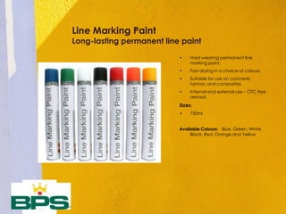 Line Marking Paint
Long-lasting permanent line paint
• Hard wearing permanent line
marking paint.
• Fast-drying in a choice of colours.
• Suitable for use on concrete,
tarmac and composites.
• Internal and external use – CFC free
aerosol.
Sizes:
• 750ml
Available Colours: Blue, Green, White,
Black, Red, Orange and Yellow
 