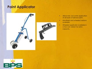 Paint Applicator
• Allows fast, accurate application
of all types of aerosol paint.
• Handheld and wheeled versions
available.
• Wheeled applicator available in
a two can version for extra
capacity.
 