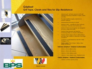 Gripfoot
Grit Tape, Cleats and Tiles for Slip-Resistance
• Abrasive grit ‘anti-slip’ products with self-
adhesive backing available in tapes, cleats
and tiles.
• Provides additional grip underfoot on
smooth surfaces.
• Hardwearing and easy to install
• Gripfoot Tape – versatile for floor surfaces,
machinery, vehicles and marine use.
• Gripfoot Cleats (rectangular) are designed
for use on steps and stairs.
• Gripfoot Tiles (square) are ideal for
increasing safety on smooth, tiled floors.
• Hazard version (tape only) in yellow/black
provides high visibility in darkness or low light
conditions.
• Conforms to Slip Resistance Test EN 13552
Category R13.
• Colour option: Red, Green, Yellow, Blue,
White and Brown
Roll Sizes (Gripfoot / Gripfoot Conformable)
• 25mm x 18.3m (Black only)
• 50mm x 18.3m (All colours)
• 102mm x 18.3m (Black only)
• 152mm x 18.3m (Black only - Gripfoot only)
Cleats: (Gripfoot / Gripfoot Conformable)
• 152mm x 610mm (pack of 10)
Hazard versions
 