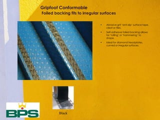 Gripfoot Conformable
Foiled backing fits to irregular surfaces
• Abrasive grit ‘anti-slip’ surface tape,
cleat or tiles.
• Self-adhesive foiled backing allows
for ‘rolling’ or ‘hammering’ to
shape.
• Ideal for diamond treadplates,
curved or irregular surfaces.
Black
 