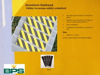 Aluminium Stairtread
Visibly increases safety underfoot
• Non-slip tape bonded to aluminium
plate.
• Ideal for reducing the risk of slips on
stairs or metal grid platforms.
• Easy installation.
• Available individually or as packs of
five.
Sizes:
• 625mm x 114mm
(colour options Black and Black/Yellow)
Black
 