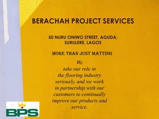 MORE THAN JUST MATTING
BERACHAH PROJECT SERVICES
50 NURU ONIWO STREET, AGUDA,
SURULERE, LAGOS
We
take our role in
the flooring industry
seriously, and we work
in partnership with our
customers to continually
improve our products and
service.
 