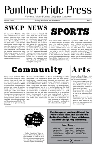 Panther Pride PressNews from Sylvanie Williams College Prep Elementary
Preview Edition					Monday, December 8, 2014, New Orleans							FREE
SWCP NEWS
Hi, my name is Marshine Allen
and I will write for the SWCP News
section. One thing I am excited
to write about is the cheerleading
team. The cheerleaders cheer at
the sports games. I think it makes
cheerleading students happy, be-
cause they leave school early, prac-
tice with our friends and get out of
some school work. The cheerlead-
ing team has been working really
hard so they can cheer at football
games on Fridays. Cheerleaders
make SWCP a better place because
they give the school spirit!
Hello, my name is Terryelle Hill
and I think that SWCP scholars
need more recess. The more schol-
ars work, the more time they should
have to go outside. SWCP scholars
should have more time to exercise
their brain so they won’t get sleepy
or off focus in class. If SWCP schol-
ars don’t have break time, they will
be off track in class. If you really
want SWCP students to be on track,
why don’t you let them get out and
play so they won’t be tired! C’mon
teachers, don’t let students’ brains
overwork. Give students a break!
This is Terryelle with SWCP Pan-
ther Update signing out!
SPORTS
Hi my name is Victor Garnido and
I am going to interview the football
team. I want to ask them what they
do in school, and what they do af-
ter school. I want to find out what
Keillan Moore does in school. Then
I am going to interview Ronald
Greenberry, I want to know what
he does after school! It would be
great to interview Coach Henry and
Coach Miller. Read next week’s
edition for my first interview story!
My name is Keillan Moore, I am
going to cover the Panthers sports
news. I will cover each sports team,
and find out what sports do people
like better. Some ideas I want to
investigate are “What position do
poeple like to play and why?” “Do
students want to go to the NFL or
NBA?”. I am thinking people may
want to go to the NBA because they
can’t get hurt as much as in football.
Community
Hi my name is Kevionnie Palmer
and I will be writing the Family
section. One issue I would like
to write about is that we need
more family volunteers in SWCP
activities. I think this because if we
go on a field trip and do not have
family volunteers, we will not be
able to go! Another reason I think
we need more family volunteers, is
because we are doing a canned food
drive for the homeless. We need
family volunteers to bring in canned
foods and maybe help us organize
and donate the canned foods. This
year let’s try to get more family
volunteers!
My name is Lanshana Heno, I am
in fifth grade. I am writing for the
Family section. I would like to share
that the school lunch is not so good.
We should be concerned about our
health. For example, our lunch is
not cooked all the way. Why do we
eat food that comes from Crocker?
We need real chefs! Or maybe par-
ents to come and help out. Even
better, I think we should go out to
eat with families. This is Lanshana
with Panther news. More to come
later!
This is Kennedi Briggs, I will be
writing about the family section.
We should have more family help-
ers and volunteers in our activities.
One place we could use parents is
the cafeteria. Our breakfast sausag-
es are half cooked--ew! The food
here is unbelievable. Since I work
in the family section, it is a good
opportunity for me to say--parents
come work and cook for the stu-
dents at SWCP! Some students may
feel upset to see their parent be-
cause parents can be embarrassing,
but if the parent is a good cook, it
will make students feel happy!
Arts
My name is Terry Bridges. I think
people should be in Drum Line,
here are some reasons why:
•	 Drum Line teaches you to fo-
cus. It teaches you to learn the
beat. We have a Rule of Rela-
tions which means you have to
focus on the hard beats.
•	 Drum Line is hard work. Hard
work in drum line teaches you
to work on on other things such
as tests.
•	 Drumline is fun to do! You can
create music, you can march
with the band. Being on the
Drum Line team makes you feel
like you are on top!
This is a special preview edition of the
Panther Pride Press. It is published in
the Big Class Writers' Room at Sylvanie
Williams College Prep Elementary.
Room
Writers’
Room
The
@Sylvanie
Williams
College Prep
The Big Class Writers’ Room at
Sylvanie Williams College Prep is a
dedicated room for writers in 2nd to
5th grade to improve their communi-
cative and expressive abilities through
volunteer support and publishing.
published by Big Class New Orleans, LA
Joshua Bass
Marshine Allen
Rain Graps
Kevionne Palmer
Kennedi Briggs
Terry Bridges
Unique Sims
De’Quincy Allen
Terryelle Hill
Layla Griffin
Keillan Moore
Mary Thigpen
Lanshana Heno
Contributors:
 