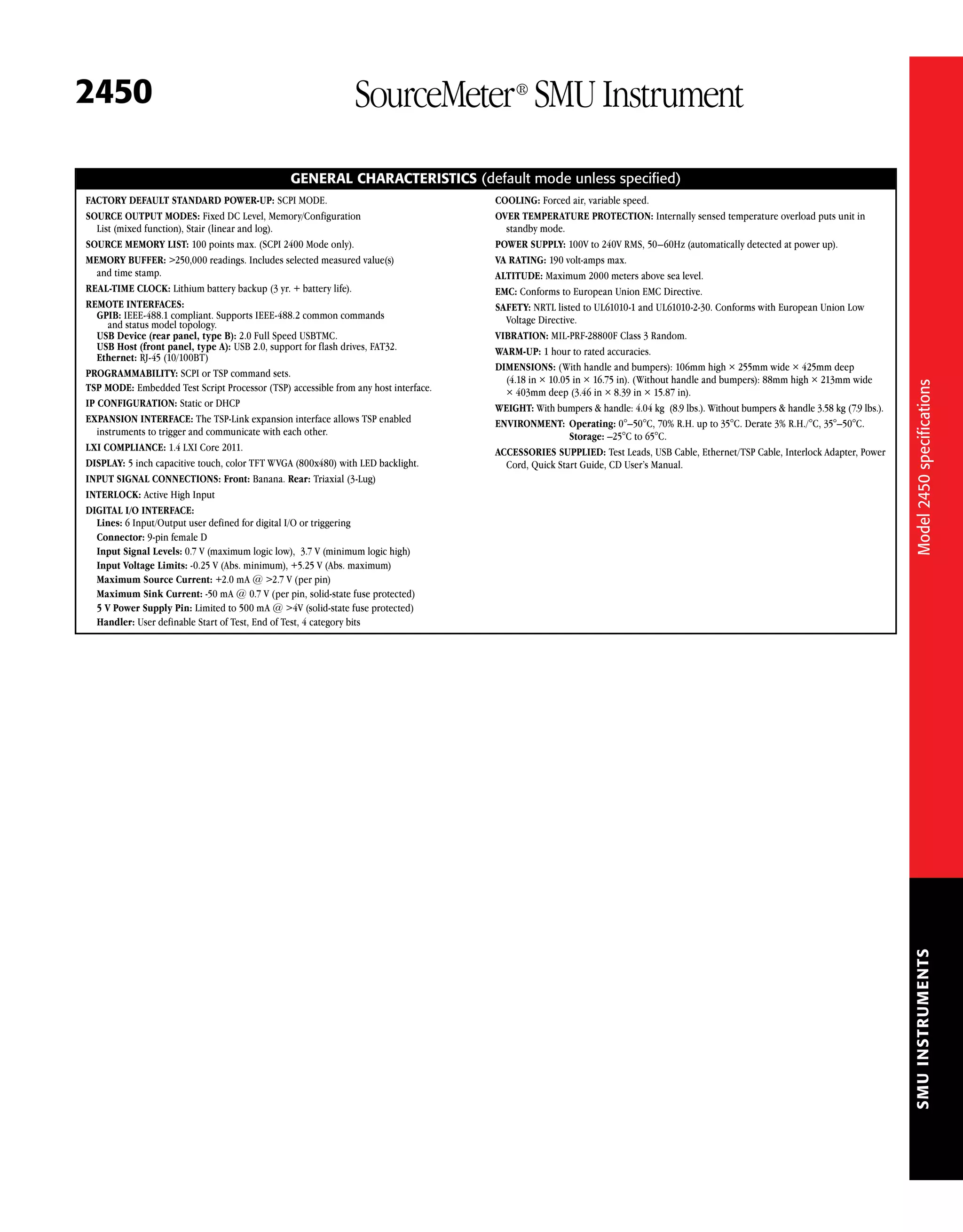 SMUINSTRUMENTS
2450 SourceMeter®
SMU Instrument
GENERAL CHARACTERISTICS (default mode unless specified)
FACTORY DEFAULT STANDARD POWER-UP: SCPI MODE.
SOURCE OUTPUT MODES: Fixed DC Level, Memory/Configuration
List (mixed function), Stair (linear and log).
SOURCE MEMORY LIST: 100 points max. (SCPI 2400 Mode only).
MEMORY BUFFER: >250,000 readings. Includes selected measured value(s)
and time stamp.
REAL-TIME CLOCK: Lithium battery backup (3 yr. + battery life).
REMOTE INTERFACES:
GPIB: IEEE-488.1 compliant. Supports IEEE-488.2 common commands
and status model topology.
USB Device (rear panel, type B): 2.0 Full Speed USBTMC.
USB Host (front panel, type A): USB 2.0, support for flash drives, FAT32.
Ethernet: RJ-45 (10/100BT)
PROGRAMMABILITY: SCPI or TSP command sets.
TSP MODE: Embedded Test Script Processor (TSP) accessible from any host interface.
IP CONFIGURATION: Static or DHCP
EXPANSION INTERFACE: The TSP-Link expansion interface allows TSP enabled
instruments to trigger and communicate with each other.
LXI COMPLIANCE: 1.4 LXI Core 2011.
DISPLAY: 5 inch capacitive touch, color TFT WVGA (800x480) with LED backlight.
INPUT SIGNAL CONNECTIONS: Front: Banana. Rear: Triaxial (3-Lug)
INTERLOCK: Active High Input
DIGITAL I/O INTERFACE:
Lines: 6 Input/Output user defined for digital I/O or triggering
Connector: 9-pin female D
Input Signal Levels: 0.7 V (maximum logic low), 3.7 V (minimum logic high)
Input Voltage Limits: -0.25 V (Abs. minimum), +5.25 V (Abs. maximum)
Maximum Source Current: +2.0 mA @ >2.7 V (per pin)
Maximum Sink Current: -50 mA @ 0.7 V (per pin, solid-state fuse protected)
5 V Power Supply Pin: Limited to 500 mA @ >4V (solid-state fuse protected)
Handler: User definable Start of Test, End of Test, 4 category bits
COOLING: Forced air, variable speed.
OVER TEMPERATURE PROTECTION: Internally sensed temperature overload puts unit in
standby mode.
POWER SUPPLY: 100V to 240V RMS, 50–60Hz (automatically detected at power up).
VA RATING: 190 volt-amps max.
ALTITUDE: Maximum 2000 meters above sea level.
EMC: Conforms to European Union EMC Directive.
SAFETY: NRTL listed to UL61010-1 and UL61010-2-30. Conforms with European Union Low
Voltage Directive.
VIBRATION: MIL-PRF-28800F Class 3 Random.
WARM-UP: 1 hour to rated accuracies.
DIMENSIONS: (With handle and bumpers): 106mm high × 255mm wide × 425mm deep
(4.18 in × 10.05 in × 16.75 in). (Without handle and bumpers): 88mm high × 213mm wide
× 403mm deep (3.46 in × 8.39 in × 15.87 in).
WEIGHT: With bumpers & handle: 4.04 kg (8.9 lbs.). Without bumpers & handle 3.58 kg (7.9 lbs.).
ENVIRONMENT:	 Operating: 0°–50°C, 70% R.H. up to 35°C. Derate 3% R.H./°C, 35°–50°C.
	 Storage: –25°C to 65°C.
ACCESSORIES SUPPLIED: Test Leads, USB Cable, Ethernet/TSP Cable, Interlock Adapter, Power
Cord, Quick Start Guide, CD User’s Manual.
Model2450specifications
 