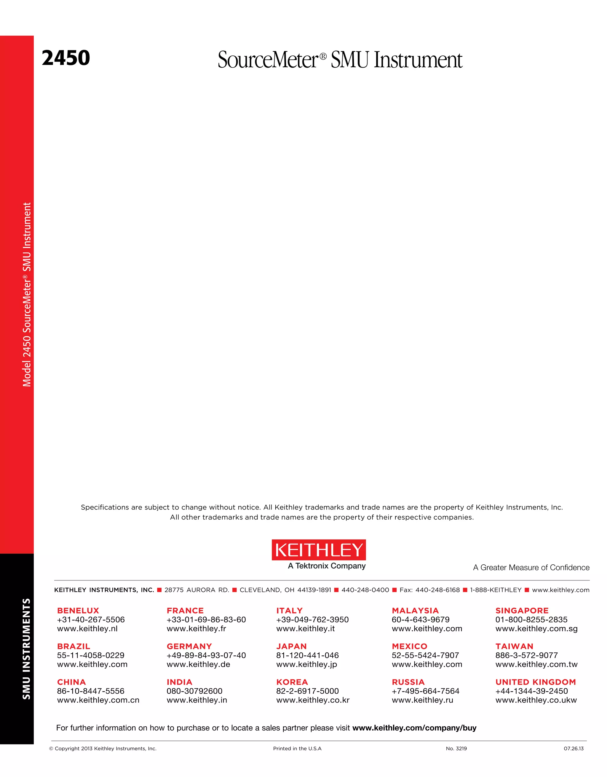 SMUINSTRUMENTS
2450 SourceMeter®
SMU Instrument
Model2450SourceMeter®SMUInstrument
Specifications are subject to change without notice. All Keithley trademarks and trade names are the property of Keithley Instruments, Inc.
All other trademarks and trade names are the property of their respective companies.
KEITHLEY INSTRUMENTS, INC. ■ 28775 AURORA RD. ■ CLEVELAND, OH 44139-1891 ■ 440-248-0400 ■ Fax: 440-248-6168 ■ 1-888-KEITHLEY ■ www.keithley.com
A Greater Measure of Confidence
BENELUX
+31-40-267-5506
www.keithley.nl
BRAZIL
55-11-4058-0229
www.keithley.com
CHINA
86-10-8447-5556
www.keithley.com.cn
FRANCE
+33-01-69-86-83-60
www.keithley.fr
GERMANY
+49-89-84-93-07-40
www.keithley.de
INDIA
080-30792600
www.keithley.in
ITALY
+39-049-762-3950
www.keithley.it
JAPAN
81-120-441-046
www.keithley.jp
KOREA
82-2-6917-5000
www.keithley.co.kr
	 MALAYSIA
	 60-4-643-9679
	 www.keithley.com
	 MEXICO
	 52-55-5424-7907
	 www.keithley.com
	 RUSSIA
	+7-495-664-7564
	 www.keithley.ru
SINGAPORE
01-800-8255-2835
www.keithley.com.sg
TAIWAN
886-3-572-9077
www.keithley.com.tw
UNITED KINGDOM
+44-1344-39-2450
www.keithley.co.ukw
For further information on how to purchase or to locate a sales partner please visit www.keithley.com/company/buy
© Copyright 2013 Keithley Instruments, Inc.		 Printed in the U.S.A	 No. 3219	 07.26.13
 