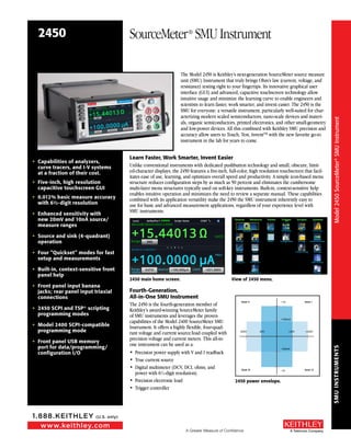 SMUINSTRUMENTS
A Greater Measure of Confidence
www.keithley.com
1.888.KEITHLEY (U.S. only)
A Tektronix Company
2450 SourceMeter®
SMU Instrument
•	 Capabilities of analyzers,
curve tracers, and I-V systems
at a fraction of their cost.
•	 Five-inch, high resolution
capacitive touchscreen GUI
•	 0.012% basic measure accuracy
with 6½-digit resolution
•	 Enhanced sensitivity with
new 20mV and 10nA source/
measure ranges
•	 Source and sink (4-quadrant)
operation
•	 Four “Quickset” modes for fast
setup and measurements
•	 Built-in, context-sensitive front
panel help
•	 Front panel input banana
jacks; rear panel input triaxial
connections
•	 2450 SCPI and TSP® scripting
programming modes
•	 Model 2400 SCPI-compatible
programming mode
•	 Front panel USB memory
port for data/programming/
configuration I/O
The Model 2450 is Keithley’s next-generation SourceMeter source measure
unit (SMU) Instrument that truly brings Ohm’s law (current, voltage, and
resistance) testing right to your fingertips. Its innovative graphical user
interface (GUI) and advanced, capacitive touchscreen technology allow
intuitive usage and minimize the learning curve to enable engineers and
scientists to learn faster, work smarter, and invent easier. The 2450 is the
SMU for everyone: a versatile instrument, particularly well-suited for char-
acterizing modern scaled semiconductors, nano-scale devices and materi-
als, organic semiconductors, printed electronics, and other small-geometry
and low-power devices. All this combined with Keithley SMU precision and
accuracy allow users to Touch, Test, InventTM with the new favorite go-to
instrument in the lab for years to come.
Learn Faster, Work Smarter, Invent Easier
Unlike conventional instruments with dedicated pushbutton technology and small, obscure, limit-
ed-character displays, the 2450 features a five-inch, full-color, high resolution touchscreen that facil-
itates ease of use, learning, and optimizes overall speed and productivity. A simple icon-based menu
structure reduces configuration steps by as much as 50 percent and eliminates the cumbersome
multi-layer menu structures typically used on soft-key instruments. Built-in, context-sensitive help
enables intuitive operation and minimizes the need to review a separate manual. These capabilities
combined with its application versatility make the 2450 the SMU instrument inherently easy to
use for basic and advanced measurement applications, regardless of your experience level with
SMU instruments.
	
2450 main home screen.	 View of 2450 menu.
Fourth-Generation,
All-in-One SMU Instrument
The 2450 is the fourth-generation member of
Keithley’s award-winning SourceMeter family
of SMU instruments and leverages the proven
capabilities of the Model 2400 SourceMeter SMU
Instrument. It offers a highly flexible, four-quad-
rant voltage and current source/load coupled with
precision voltage and current meters. This all-in-
one instrument can be used as a:
•	 Precision power supply with V and I readback
•	 True current source
•	 Digital multimeter (DCV, DCI, ohms, and
power with 6½-digit resolution).
•	 Precision electronic load
•	 Trigger controller
+20V-20V-200V +200V
+100mA
+1A
-100mA
-1A
Quad. II Quad. I
Quad. III Quad. IV
2450 power envelope.
Model2450SourceMeter®SMUInstrument
 