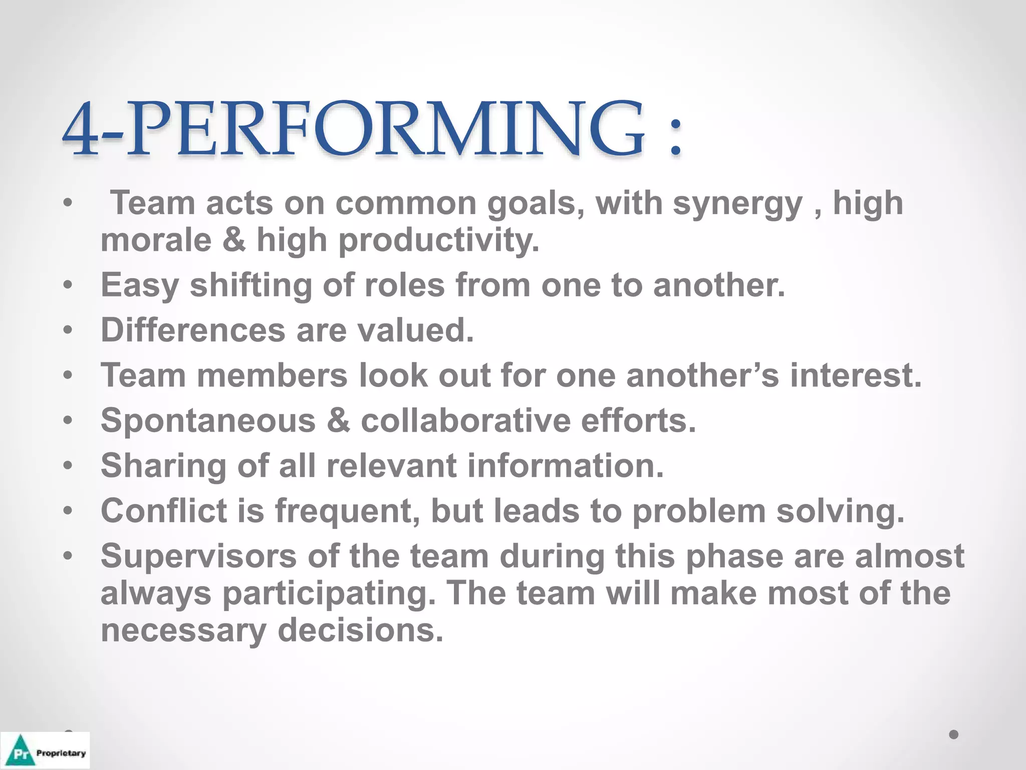 4-PERFORMING :
• Team acts on common goals, with synergy , high
morale & high productivity.
• Easy shifting of roles from one to another.
• Differences are valued.
• Team members look out for one another’s interest.
• Spontaneous & collaborative efforts.
• Sharing of all relevant information.
• Conflict is frequent, but leads to problem solving.
• Supervisors of the team during this phase are almost
always participating. The team will make most of the
necessary decisions.
 