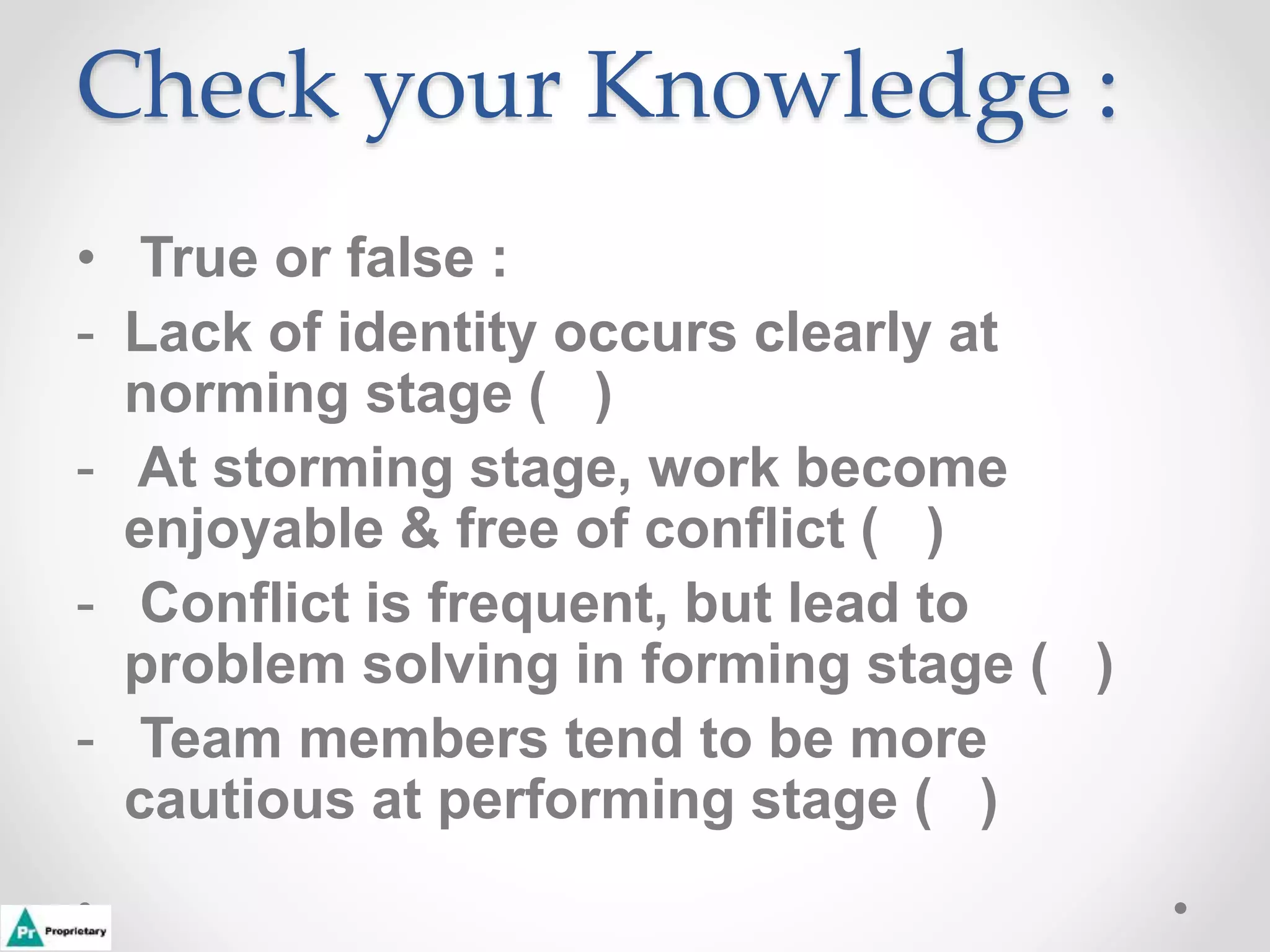 Check your Knowledge :
• True or false :
- Lack of identity occurs clearly at
norming stage ( )
- At storming stage, work become
enjoyable & free of conflict ( )
- Conflict is frequent, but lead to
problem solving in forming stage ( )
- Team members tend to be more
cautious at performing stage ( )
 
