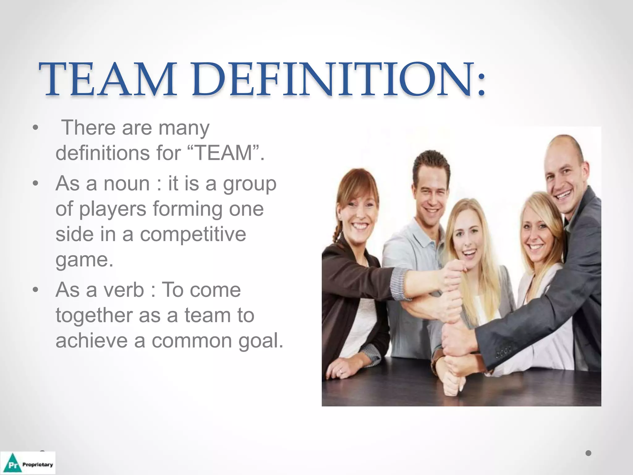TEAM DEFINITION:
• There are many
definitions for “TEAM”.
• As a noun : it is a group
of players forming one
side in a competitive
game.
• As a verb : To come
together as a team to
achieve a common goal.
 