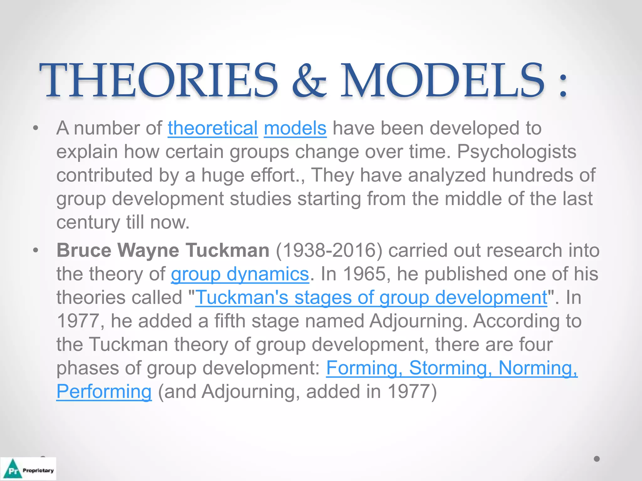 THEORIES & MODELS :
• A number of theoretical models have been developed to
explain how certain groups change over time. Psychologists
contributed by a huge effort., They have analyzed hundreds of
group development studies starting from the middle of the last
century till now.
• Bruce Wayne Tuckman (1938-2016) carried out research into
the theory of group dynamics. In 1965, he published one of his
theories called "Tuckman's stages of group development". In
1977, he added a fifth stage named Adjourning. According to
the Tuckman theory of group development, there are four
phases of group development: Forming, Storming, Norming,
Performing (and Adjourning, added in 1977)
 