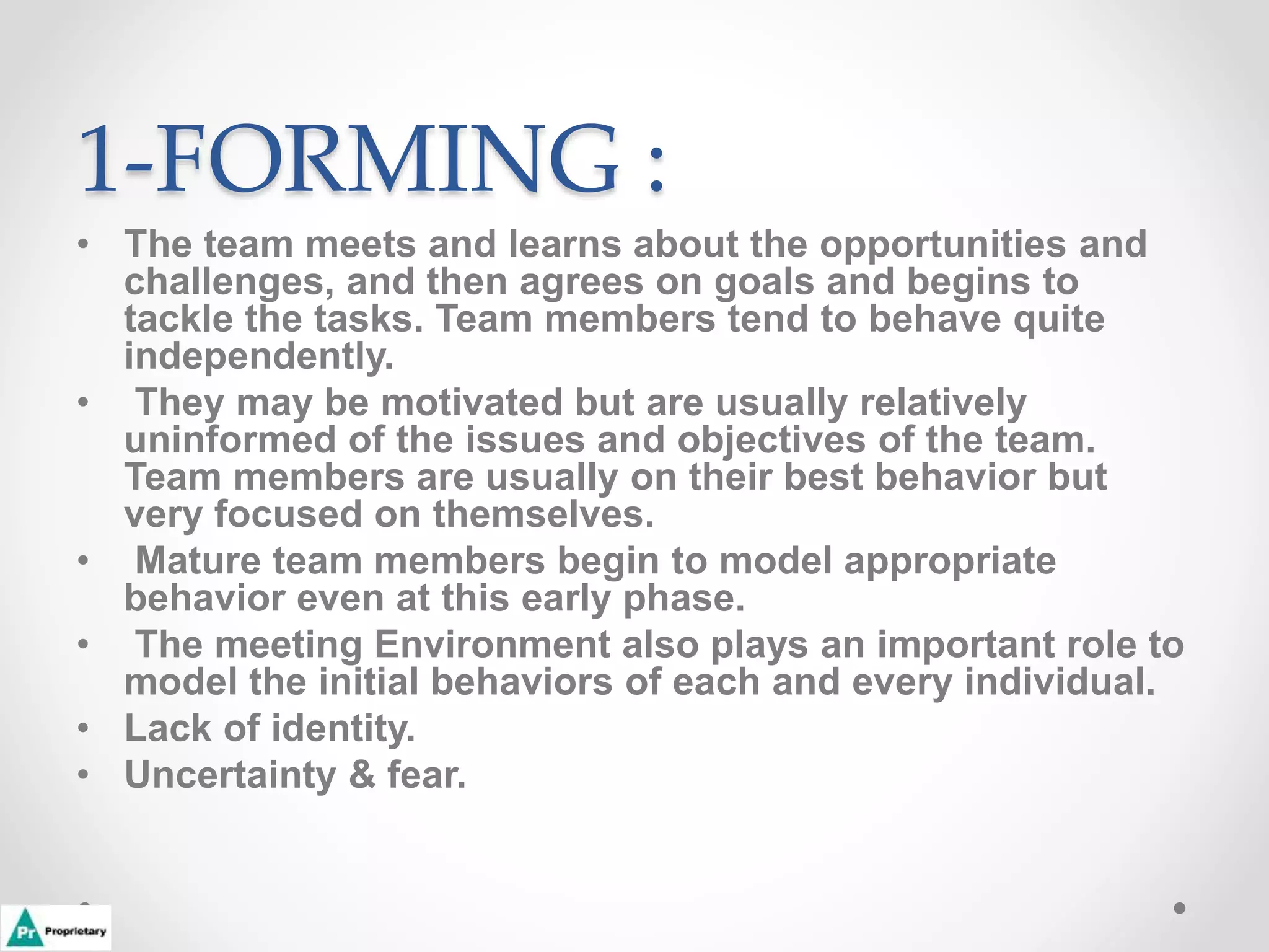 1-FORMING :
• The team meets and learns about the opportunities and
challenges, and then agrees on goals and begins to
tackle the tasks. Team members tend to behave quite
independently.
• They may be motivated but are usually relatively
uninformed of the issues and objectives of the team.
Team members are usually on their best behavior but
very focused on themselves.
• Mature team members begin to model appropriate
behavior even at this early phase.
• The meeting Environment also plays an important role to
model the initial behaviors of each and every individual.
• Lack of identity.
• Uncertainty & fear.
 